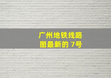 广州地铁线路图最新的 7号